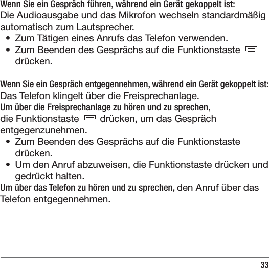 33Wenn Sie ein Gespr&auml;ch f&uuml;hren, w&auml;hrend ein Ger&auml;t gekoppelt ist:Die Audioausgabe und das Mikrofon wechseln standardm&auml;&szlig;ig automatisch zum Lautsprecher. &bull;  Zum T&auml;tigen eines Anrufs das Telefon verwenden.&bull;  Zum Beenden des Gespr&auml;chs auf die Funktionstaste dr&uuml;cken.Wenn Sie ein Gespr&auml;ch entgegennehmen, w&auml;hrend ein Ger&auml;t gekoppelt ist:Das Telefon klingelt &uuml;ber die Freisprechanlage.Um &uuml;ber die Freisprechanlage zu h&ouml;ren und zu sprechen, die Funktionstaste   dr&uuml;cken, um das Gespr&auml;ch entgegenzunehmen.&bull;  Zum Beenden des Gespr&auml;chs auf die Funktionstaste dr&uuml;cken.&bull;  Um den Anruf abzuweisen, die Funktionstaste dr&uuml;cken und gedr&uuml;ckt halten.Um &uuml;ber das Telefon zu h&ouml;ren und zu sprechen, den Anruf &uuml;ber das Telefon entgegennehmen.