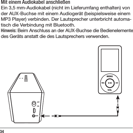 34Mit einem Audiokabel anschlie&szlig;en Ein 3,5mm-Audiokabel (nicht im Lieferumfang enthalten) von der AUX-Buchse mit einem Audioger&auml;t (beispielsweise einem MP3 Player) verbinden. Der Lautsprecher unterbricht automa-tisch die Verbindung mit Bluetooth.Hinweis: Beim Anschluss an der AUX-Buchse die Bedienelemente des Ger&auml;ts anstatt die des Lautsprechers verwenden.  OFFONAUXVOLMENU