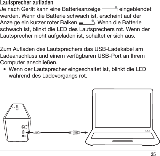35OFFONAUXLautsprecher au aden Je nach Ger&auml;t kann eine Batterieanzeige   eingeblendet werden. Wenn die Batterie schwach ist, erscheint auf der Anzeige ein kurzer roter Balken  . Wenn die Batterie schwach ist, blinkt die LED des Lautsprechers rot. Wenn der Lautsprecher nicht aufgeladen ist, schaltet er sich aus. Zum Au aden des Lautsprechers das USB-Ladekabel am Ladeanschluss und einem verf&uuml;gbaren USB-Port an Ihrem Computer anschlie&szlig;en. &bull;  Wenn der Lautsprecher eingeschaltet ist, blinkt die LED w&auml;hrend des Ladevorgangs rot. 