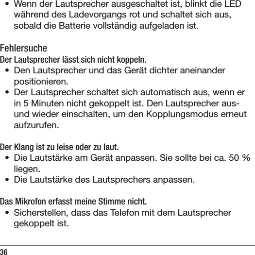36&bull;  Wenn der Lautsprecher ausgeschaltet ist, blinkt die LED w&auml;hrend des Ladevorgangs rot und schaltet sich aus, sobald die Batterie vollst&auml;ndig aufgeladen ist.FehlersucheDer Lautsprecher l&auml;sst sich nicht koppeln.&bull;  Den Lautsprecher und das Ger&auml;t dichter aneinander positionieren.&bull;  Der Lautsprecher schaltet sich automatisch aus, wenn er in 5 Minuten nicht gekoppelt ist. Den Lautsprecher aus- und wieder einschalten, um den Kopplungsmodus erneut aufzurufen.Der Klang ist zu leise oder zu laut. &bull;  Die Lautst&auml;rke am Ger&auml;t anpassen. Sie sollte bei ca. 50% liegen. &bull;  Die Lautst&auml;rke des Lautsprechers anpassen.Das Mikrofon erfasst meine Stimme nicht.&bull;  Sicherstellen, dass das Telefon mit dem Lautsprecher gekoppelt ist.
