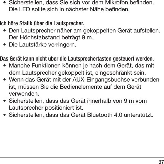 37&bull;  Sicherstellen, dass Sie sich vor dem Mikrofon be nden. Die LED sollte sich in n&auml;chster N&auml;he be nden.Ich h&ouml;re Statik &uuml;ber die Lautsprecher.&bull;  Den Lautsprecher n&auml;her am gekoppelten Ger&auml;t aufstellen. Der H&ouml;chstabstand betr&auml;gt 9m.&bull;  Die Lautst&auml;rke verringern.Das Ger&auml;t kann nicht &uuml;ber die Lautsprechertasten gesteuert werden.&bull;  Manche Funktionen k&ouml;nnen je nach dem Ger&auml;t, das mit dem Lautsprecher gekoppelt ist, eingeschr&auml;nkt sein.&bull;  Wenn das Ger&auml;t mit der AUX-Eingangsbuchse verbunden ist, m&uuml;ssen Sie die Bedienelemente auf dem Ger&auml;t verwenden.&bull;  Sicherstellen, dass das Ger&auml;t innerhalb von 9m vom Lautsprecher positioniert ist.&bull;  Sicherstellen, dass das Ger&auml;t Bluetooth 4.0 unterst&uuml;tzt.