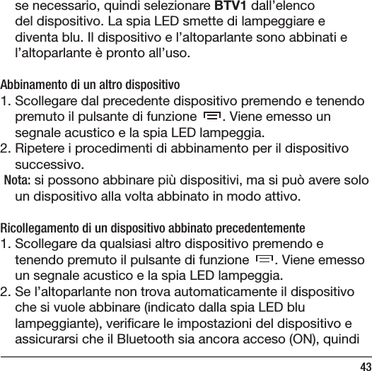 43se necessario, quindi selezionare BTV1 dall&rsquo;elenco del dispositivo. La spia LED smette di lampeggiare e diventa blu. Il dispositivo e l&rsquo;altoparlante sono abbinati e l&rsquo;altoparlante &egrave; pronto all&rsquo;uso.Abbinamento di un altro dispositivo1. Scollegare dal precedente dispositivo premendo e tenendo premuto il pulsante di funzione  . Viene emesso un segnale acustico e la spia LED lampeggia.2. Ripetere i procedimenti di abbinamento per il dispositivo successivo. Nota: si possono abbinare pi&ugrave; dispositivi, ma si pu&ograve; avere solo un dispositivo alla volta abbinato in modo attivo. Ricollegamento di un dispositivo abbinato precedentemente1. Scollegare da qualsiasi altro dispositivo premendo e tenendo premuto il pulsante di funzione  . Viene emesso un segnale acustico e la spia LED lampeggia. 2. Se l&rsquo;altoparlante non trova automaticamente il dispositivo che si vuole abbinare (indicato dalla spia LED blu lampeggiante), veri care le impostazioni del dispositivo e assicurarsi che il Bluetooth sia ancora acceso (ON), quindi 