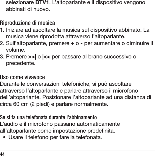44selezionare BTV1. L&rsquo;altoparlante e il dispositivo vengono abbinati di nuovo. Riproduzione di musica1. Iniziare ad ascoltare la musica sul dispositivo abbinato. La musica viene riprodotta attraverso l&rsquo;altoparlante.2. Sull&rsquo;altoparlante, premere + o - per aumentare o diminuire il volume.3. Premere >>| o |<< per passare al brano successivo o precedente.Uso come vivavoceDurante le conversazioni telefoniche, si pu&ograve; ascoltare attraverso l&rsquo;altoparlante e parlare attraverso il microfono dell&rsquo;altoparlante. Posizionare l&rsquo;altoparlante ad una distanza di circa 60 cm (2 piedi) e parlare normalmente.Se si fa una telefonata durante l&rsquo;abbinamentoL&rsquo;audio e il microfono passano automaticamente all&rsquo;altoparlante come impostazione prede nita. &bull;  Usare il telefono per fare la telefonata.