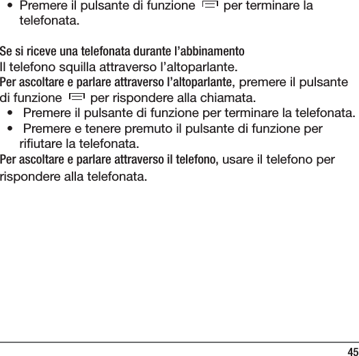 45&bull;  Premere il pulsante di funzione   per terminare la telefonata.Se si riceve una telefonata durante l&rsquo;abbinamentoIl telefono squilla attraverso l&rsquo;altoparlante.Per ascoltare e parlare attraverso l&rsquo;altoparlante, premere il pulsante di funzione   per rispondere alla chiamata.&bull;   Premere il pulsante di funzione per terminare la telefonata.&bull;   Premere e tenere premuto il pulsante di funzione per ri utare la telefonata.Per ascoltare e parlare attraverso il telefono, usare il telefono per rispondere alla telefonata.