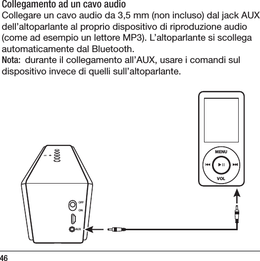 46Collegamento ad un cavo audio  Collegare un cavo audio da 3,5 mm (non incluso) dal jack AUX dell&rsquo;altoparlante al proprio dispositivo di riproduzione audio (come ad esempio un lettore MP3). L&rsquo;altoparlante si scollega automaticamente dal Bluetooth.Nota:  durante il collegamento all&rsquo;AUX, usare i comandi sul dispositivo invece di quelli sull&rsquo;altoparlante. OFFONAUXVOLMENU