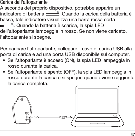 47OFFONAUXCarica dell&rsquo;altoparlante A seconda del proprio dispositivo, potrebbe apparire un indicatore di batteria  . Quando la carica della batteria &egrave; bassa, tale indicatore visualizza una barra rossa corta. Quando la batteria &egrave; scarica, la spia LED dell&rsquo;altoparlante lampeggia in rosso. Se non viene caricato, l&rsquo;altoparlante si spegne.Per caricare l&rsquo;altoparlante, collegare il cavo di carica USB alla porta di carica e ad una porta USB disponibile sul computer.&bull;  Se l&rsquo;altoparlante &egrave; acceso (ON), la spia LED lampeggia in rosso durante la carica.&bull;  Se l&rsquo;altoparlante &egrave; spento (OFF), la spia LED lampeggia in rosso durante la carica e si spegne quando viene raggiunta la carica completa.