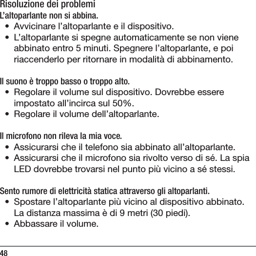 48Risoluzione dei problemiL&rsquo;altoparlante non si abbina.&bull;  Avvicinare l&rsquo;altoparlante e il dispositivo.&bull;  L&rsquo;altoparlante si spegne automaticamente se non viene abbinato entro 5 minuti. Spegnere l&rsquo;altoparlante, e poi riaccenderlo per ritornare in modalit&agrave; di abbinamento. Il suono &egrave; troppo basso o troppo alto. &bull;  Regolare il volume sul dispositivo. Dovrebbe essere impostato all&rsquo;incirca sul 50%.&bull;  Regolare il volume dell&rsquo;altoparlante.Il microfono non rileva la mia voce.&bull;  Assicurarsi che il telefono sia abbinato all&rsquo;altoparlante.&bull;  Assicurarsi che il microfono sia rivolto verso di s&eacute;. La spia LED dovrebbe trovarsi nel punto pi&ugrave; vicino a s&eacute; stessi.Sento rumore di elettricit&agrave; statica attraverso gli altoparlanti.&bull;  Spostare l&rsquo;altoparlante pi&ugrave; vicino al dispositivo abbinato. La distanza massima &egrave; di 9 metri (30 piedi).&bull;  Abbassare il volume.