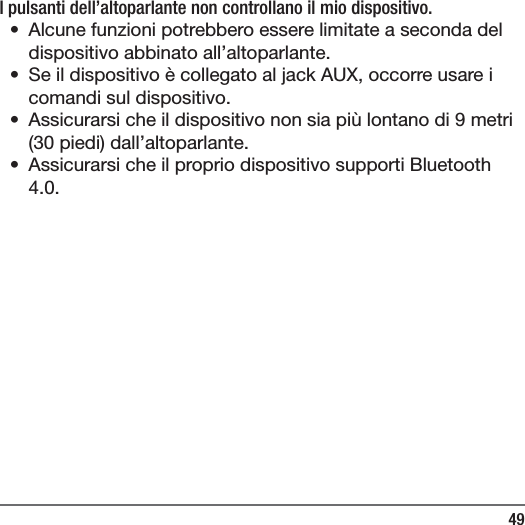 49I pulsanti dell&rsquo;altoparlante non controllano il mio dispositivo.&bull;  Alcune funzioni potrebbero essere limitate a seconda del dispositivo abbinato all&rsquo;altoparlante.&bull;  Se il dispositivo &egrave; collegato al jack AUX, occorre usare i comandi sul dispositivo.&bull;  Assicurarsi che il dispositivo non sia pi&ugrave; lontano di 9 metri (30 piedi) dall&rsquo;altoparlante.&bull;  Assicurarsi che il proprio dispositivo supporti Bluetooth 4.0.