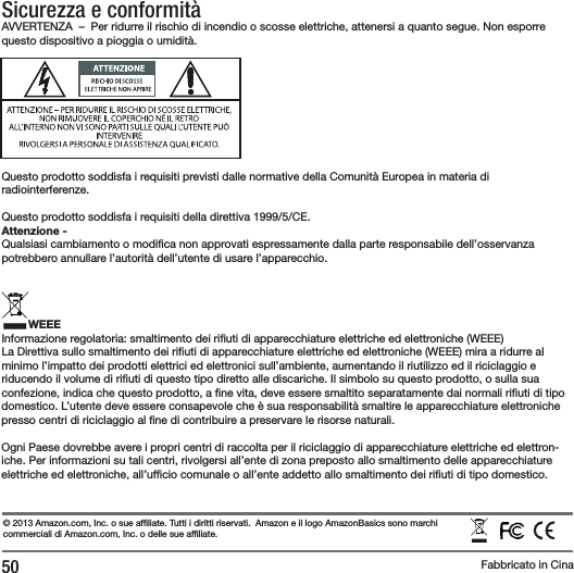 50Sicurezza e conformit&agrave;AVVERTENZA  &ndash;  Per ridurre il rischio di incendio o scosse elettriche, attenersi a quanto segue. Non esporre questo dispositivo a pioggia o umidit&agrave;.Questo prodotto soddisfa i requisiti previsti dalle normative della Comunit&agrave; Europea in materia di radiointerferenze.Questo prodotto soddisfa i requisiti della direttiva 1999/5/CE.Attenzione -Qualsiasi cambiamento o modi ca non approvati espressamente dalla parte responsabile dell&rsquo;osservanza potrebbero annullare l&rsquo;autorit&agrave; dell&rsquo;utente di usare l&rsquo;apparecchio.WEEEInformazione regolatoria: smaltimento dei ri uti di apparecchiature elettriche ed elettroniche (WEEE)La Direttiva sullo smaltimento dei ri uti di apparecchiature elettriche ed elettroniche (WEEE) mira a ridurre al minimo l&rsquo;impatto dei prodotti elettrici ed elettronici sull&rsquo;ambiente, aumentando il riutilizzo ed il riciclaggio e riducendo il volume di ri uti di questo tipo diretto alle discariche. Il simbolo su questo prodotto, o sulla sua confezione, indica che questo prodotto, a  ne vita, deve essere smaltito separatamente dai normali ri uti di tipo domestico. L&rsquo;utente deve essere consapevole che &egrave; sua responsabilit&agrave; smaltire le apparecchiature elettroniche presso centri di riciclaggio al  ne di contribuire a preservare le risorse naturali.Ogni Paese dovrebbe avere i propri centri di raccolta per il riciclaggio di apparecchiature elettriche ed elettron-iche. Per informazioni su tali centri, rivolgersi all&rsquo;ente di zona preposto allo smaltimento delle apparecchiature elettriche ed elettroniche, all&rsquo;uf cio comunale o all&rsquo;ente addetto allo smaltimento dei ri uti di tipo domestico.&copy; 2013 Amazon.com, Inc. o sue af liate. Tutti i diritti riservati. Amazon e il logo AmazonBasics sono marchi commerciali di Amazon.com, Inc. o delle sue af liate.Fabbricato in Cina