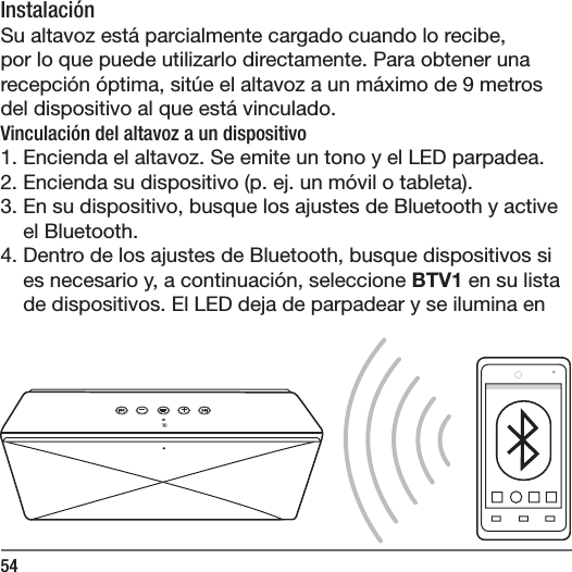54Instalaci&oacute;nSu altavoz est&aacute; parcialmente cargado cuando lo recibe, por lo que puede utilizarlo directamente. Para obtener una recepci&oacute;n &oacute;ptima, sit&uacute;e el altavoz a un m&aacute;ximo de 9 metros del dispositivo al que est&aacute; vinculado. Vinculaci&oacute;n del altavoz a un dispositivo1. Encienda el altavoz. Se emite un tono y el LED parpadea.2. Encienda su dispositivo (p. ej. un m&oacute;vil o tableta).3. En su dispositivo, busque los ajustes de Bluetooth y active el Bluetooth.4. Dentro de los ajustes de Bluetooth, busque dispositivos si es necesario y, a continuaci&oacute;n, seleccione BTV1 en su lista de dispositivos. El LED deja de parpadear y se ilumina en 