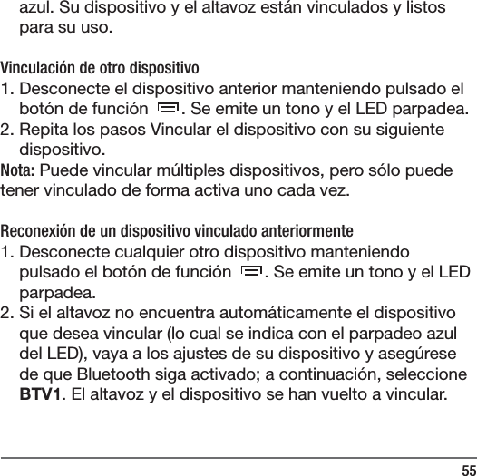 55azul. Su dispositivo y el altavoz est&aacute;n vinculados y listos para su uso.Vinculaci&oacute;n de otro dispositivo1. Desconecte el dispositivo anterior manteniendo pulsado el bot&oacute;n de funci&oacute;n  . Se emite un tono y el LED parpadea. 2. Repita los pasos Vincular el dispositivo con su siguiente dispositivo. Nota: Puede vincular m&uacute;ltiples dispositivos, pero s&oacute;lo puede tener vinculado de forma activa uno cada vez.  Reconexi&oacute;n de un dispositivo vinculado anteriormente1. Desconecte cualquier otro dispositivo manteniendo pulsado el bot&oacute;n de funci&oacute;n  . Se emite un tono y el LED parpadea. 2. Si el altavoz no encuentra autom&aacute;ticamente el dispositivo que desea vincular (lo cual se indica con el parpadeo azul del LED), vaya a los ajustes de su dispositivo y aseg&uacute;rese de que Bluetooth siga activado; a continuaci&oacute;n, seleccione BTV1. El altavoz y el dispositivo se han vuelto a vincular.  