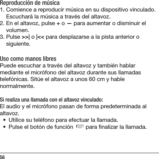 56Reproducci&oacute;n de m&uacute;sica1. Comience a reproducir m&uacute;sica en su dispositivo vinculado. Escuchar&aacute; la m&uacute;sica a trav&eacute;s del altavoz.2. En el altavoz, pulse + o &mdash; para aumentar o disminuir el volumen.3. Pulse >>| o |<< para desplazarse a la pista anterior o siguiente.Uso como manos libresPuede escuchar a trav&eacute;s del altavoz y tambi&eacute;n hablar mediante el micr&oacute;fono del altavoz durante sus llamadas telef&oacute;nicas. Sit&uacute;e el altavoz a unos 60 cm y hable normalmente.Si realiza una llamada con el altavoz vinculado:El audio y el micr&oacute;fono pasan de forma predeterminada al altavoz. &bull;  Utilice su tel&eacute;fono para efectuar la llamada.&bull;  Pulse el bot&oacute;n de funci&oacute;n   para  nalizar la llamada.