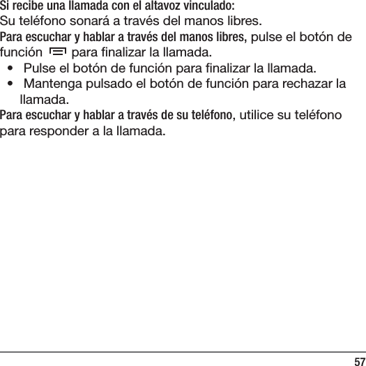 57Si recibe una llamada con el altavoz vinculado:Su tel&eacute;fono sonar&aacute; a trav&eacute;s del manos libres.Para escuchar y hablar a trav&eacute;s del manos libres, pulse el bot&oacute;n de funci&oacute;n   para  nalizar la llamada.&bull;   Pulse el bot&oacute;n de funci&oacute;n para  nalizar la llamada.&bull;   Mantenga pulsado el bot&oacute;n de funci&oacute;n para rechazar la llamada.Para escuchar y hablar a trav&eacute;s de su tel&eacute;fono, utilice su tel&eacute;fono para responder a la llamada.