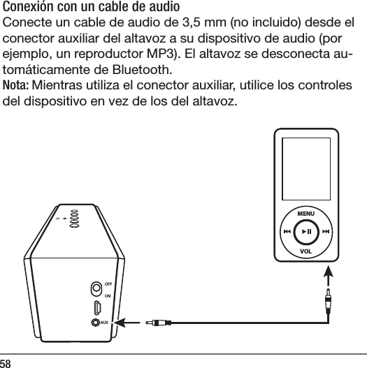 58Conexi&oacute;n con un cable de audio Conecte un cable de audio de 3,5 mm (no incluido) desde el conector auxiliar del altavoz a su dispositivo de audio (por ejemplo, un reproductor MP3). El altavoz se desconecta au-tom&aacute;ticamente de Bluetooth.Nota: Mientras utiliza el conector auxiliar, utilice los controles del dispositivo en vez de los del altavoz.  OFFONAUXVOLMENU