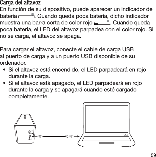 59OFFONAUXCarga del altavoz En funci&oacute;n de su dispositivo, puede aparecer un indicador de bater&iacute;a  . Cuando queda poca bater&iacute;a, dicho indicador muestra una barra corta de color rojo  . Cuando queda poca bater&iacute;a, el LED del altavoz parpadea con el color rojo. Si no se carga, el altavoz se apaga. Para cargar el altavoz, conecte el cable de carga USB al puerto de carga y a un puerto USB disponible de su ordenador. &bull;  Si el altavoz est&aacute; encendido, el LED parpadear&aacute; en rojo durante la carga. &bull;  Si el altavoz est&aacute; apagado, el LED parpadear&aacute; en rojo durante la carga y se apagar&aacute; cuando est&eacute; cargado completamente.