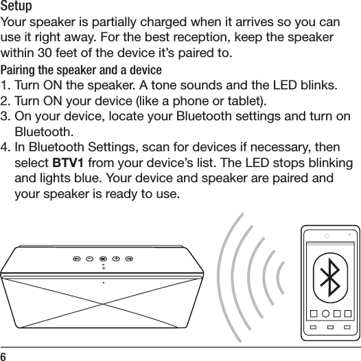 6SetupYour speaker is partially charged when it arrives so you can use it right away. For the best reception, keep the speaker within 30 feet of the device it&rsquo;s paired to. Pairing the speaker and a device1. Turn ON the speaker. A tone sounds and the LED blinks.2. Turn ON your device (like a phone or tablet).3. On your device, locate your Bluetooth settings and turn on Bluetooth.4. In Bluetooth Settings, scan for devices if necessary, then select BTV1 from your device&rsquo;s list. The LED stops blinking and lights blue. Your device and speaker are paired and your speaker is ready to use.