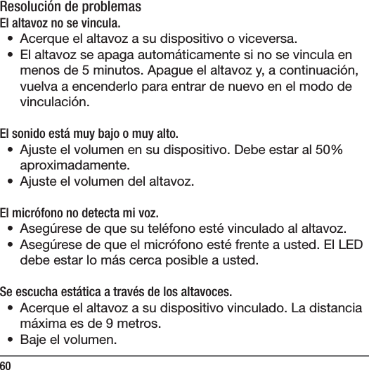 60Resoluci&oacute;n de problemasEl altavoz no se vincula.&bull;  Acerque el altavoz a su dispositivo o viceversa.&bull;  El altavoz se apaga autom&aacute;ticamente si no se vincula en menos de 5 minutos. Apague el altavoz y, a continuaci&oacute;n, vuelva a encenderlo para entrar de nuevo en el modo de vinculaci&oacute;n.El sonido est&aacute; muy bajo o muy alto.  &bull;  Ajuste el volumen en su dispositivo. Debe estar al 50% aproximadamente. &bull;  Ajuste el volumen del altavoz.El micr&oacute;fono no detecta mi voz.&bull;  Aseg&uacute;rese de que su tel&eacute;fono est&eacute; vinculado al altavoz.&bull;  Aseg&uacute;rese de que el micr&oacute;fono est&eacute; frente a usted. El LED debe estar lo m&aacute;s cerca posible a usted.Se escucha est&aacute;tica a trav&eacute;s de los altavoces.&bull;  Acerque el altavoz a su dispositivo vinculado. La distancia m&aacute;xima es de 9 metros.&bull;  Baje el volumen.