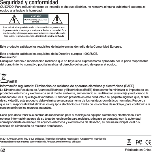 62Seguridad y conformidadCUIDADO! Para reducir el riesgo de incendio o choque el&eacute;ctrico, no remueva ninguna cubierta ni exponga el equipo a la lluvia o la humedad. Este producto satisface los requisitos de interferencias de radio de la Comunidad Europea.Este producto satisface los requisitos de la Directiva europea 1999/5/CE.Precauci&oacute;n: Cualquier cambio o modi caci&oacute;n realizado que no haya sido expresamente aprobado por la parte responsable del cumplimiento normativo podr&iacute;a invalidar el derecho del usuario de operar el equipo.RAEEInformaci&oacute;n regulatoria: Eliminaci&oacute;n de residuos de aparatos el&eacute;ctricos y electr&oacute;nicos (RAEE) La Directiva de Residuos de Aparatos El&eacute;ctricos y Electr&oacute;nicos (RAEE) tiene como  n minimizar el impacto de los productos el&eacute;ctricos y electr&oacute;nicos en el medio ambiente, aumentando su reutilizaci&oacute;n y reciclaje y reduciendo la cantidad de RAEE que llega al vertedero. El s&iacute;mbolo presente en este producto o su paquete signi ca que, al  nal de su vida &uacute;til, este producto debe eliminarse separadamente de los residuos dom&eacute;sticos normales. Recuerda que es tu responsabilidad eliminar los equipos electr&oacute;nicos a trav&eacute;s de los centros de reciclaje, para contribuir a la conservaci&oacute;n de los recursos naturales.Cada pa&iacute;s debe tener sus centros de recolecci&oacute;n para el reciclaje de equipos el&eacute;ctricos y electr&oacute;nicos. Para obtener informaci&oacute;n acerca de su &aacute;rea de recolecci&oacute;n para reciclaje, p&oacute;ngase en contacto con la autoridad correspondiente de manejo de equipos el&eacute;ctricos y electr&oacute;nicos de desecho, su o cina municipal local o su servicio de eliminaci&oacute;n de residuos dom&eacute;sticos.&copy; 2013 Amazon.com, Inc. o sus a liadas. Todos los derechos reservados.Amazon y el logotipo de AmazonBasics son marcas comerciales de Amazon.com Inc o sus a liadas.Fabricado en China