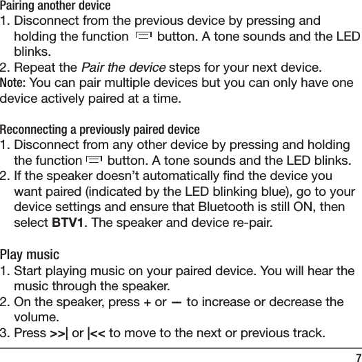 7Pairing another device1. Disconnect from the previous device by pressing and holding the function   button. A tone sounds and the LED blinks. 2. Repeat the Pair the device steps for your next device. Note: You can pair multiple devices but you can only have one device actively paired at a time. Reconnecting a previously paired device1. Disconnect from any other device by pressing and holding the function  button. A tone sounds and the LED blinks. 2. If the speaker doesn&rsquo;t automatically  nd the device you want paired (indicated by the LED blinking blue), go to your device settings and ensure that Bluetooth is still ON, then select BTV1. The speaker and device re-pair. Play music1. Start playing music on your paired device. You will hear the music through the speaker.2. On the speaker, press + or &mdash; to increase or decrease the volume.3. Press >>| or |<< to move to the next or previous track.