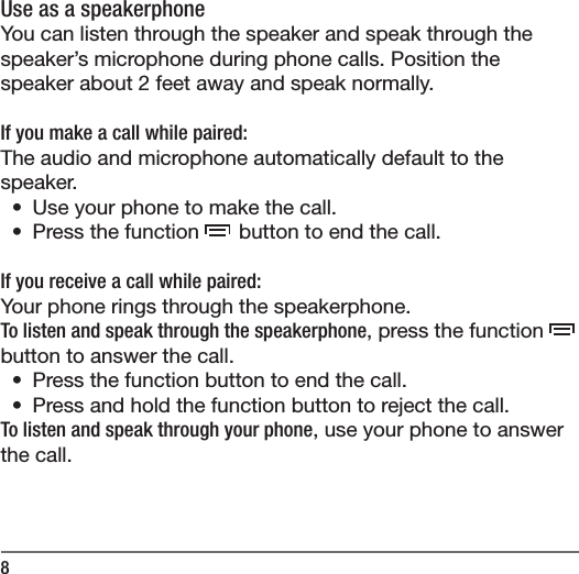 8Use as a speakerphoneYou can listen through the speaker and speak through the speaker&rsquo;s microphone during phone calls. Position the speaker about 2 feet away and speak normally.If you make a call while paired:The audio and microphone automatically default to the speaker. &bull;  Use your phone to make the call.&bull;  Press the function  button to end the call.If you receive a call while paired:Your phone rings through the speakerphone. To listen and speak through the speakerphone, press the function  button to answer the call.&bull;  Press the function button to end the call.&bull;  Press and hold the function button to reject the call.To listen and speak through your phone, use your phone to answer the call.