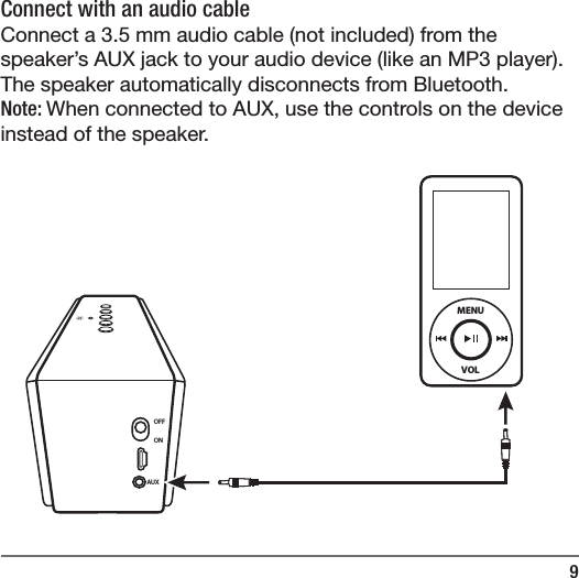 9Connect with an audio cable Connect a 3.5 mm audio cable (not included) from the speaker&rsquo;s AUX jack to your audio device (like an MP3 player). The speaker automatically disconnects from Bluetooth.Note: When connected to AUX, use the controls on the device instead of the speaker. OFFONAUXVOLMENU