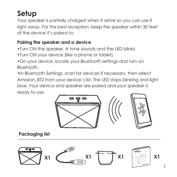 SetupYour speaker is partially charged when it arrive so you can use it right away. For the best reception, keep the speaker within 30 feet of the device it&rsquo;s paired to.Pairing the speaker and a device&bull;Turn ON the speaker. A tone sounds and the LED blinks.&bull;Turn ON your device (like a phone or tablet).&bull;On your device, locate your Bluetooth settings and turn on Bluetooth.&bull;In Bluetooth Settings, scan for devices if necessary, then select Amazon_BT2 from your device&rsquo;s list. The LED stops blinking and light blue. Your device and speaker are paired and your speaker is ready to use.1Packaging listX1 X1 X1 X1
