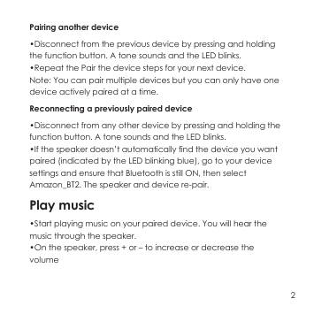 Pairing another device &bull;Disconnect from the previous device by pressing and holding the function button. A tone sounds and the LED blinks.&bull;Repeat the Pair the device steps for your next device.Note: You can pair multiple devices but you can only have one device actively paired at a time.Reconnecting a previously paired device&bull;Disconnect from any other device by pressing and holding the function button. A tone sounds and the LED blinks.&bull;If the speaker doesn&rsquo;t automatically find the device you want paired (indicated by the LED blinking blue), go to your device settings and ensure that Bluetooth is still ON, then select Amazon_BT2. The speaker and device re-pair.Play music&bull;Start playing music on your paired device. You will hear the music through the speaker.&bull;On the speaker, press + or &ndash; to increase or decrease the volume2