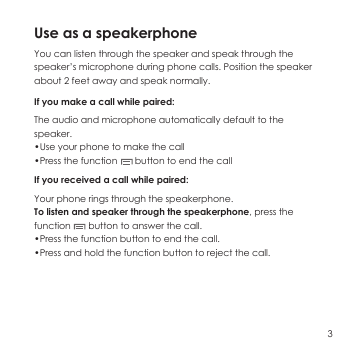 Use as a speakerphone You can listen through the speaker and speak through the speaker&rsquo;s microphone during phone calls. Position the speaker about 2 feet away and speak normally.If you make a call while paired: The audio and microphone automatically default to the speaker.&bull;Use your phone to make the call&bull;Press the function       button to end the callIf you received a call while paired:Your phone rings through the speakerphone.To listen and speaker through the speakerphone, press the function       button to answer the call.&bull;Press the function button to end the call.&bull;Press and hold the function button to reject the call.3