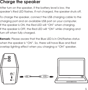 Charge the speaker After turn on the speaker, if the battery level is low, the speaker&rsquo;s Red LED flashes. If not charged, the speaker shuts off.To charge the speaker, connect the USB charging cable to the charging port and an available USB port on your computer.If the speaker is ON, the Red LED will &ldquo;ON&rdquo; when charging.If the speaker is OFF, the Red LED will &ldquo;ON&rdquo; while charging and turn off when fully charged.Remark: Please aware that the Blue LED is in ON/flashes status when the speaker is &ldquo;ON&rdquo;. So, there will have Blue and Red overlap lighting effect when you charging a &ldquo;ON&rdquo; speaker.5OFFONAUX