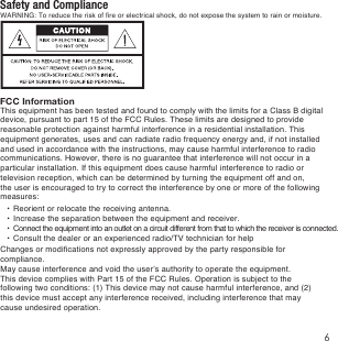 Safety and ComplianceFCC InformationWARNING: To reduce the risk of fire or electrical shock, do not expose the system to rain or moisture. This equipment has been tested and found to comply with the limits for a Class B digital device, pursuant to part 15 of the FCC Rules. These limits are designed to provide reasonable protection against harmful interference in a residential installation. This equipment generates, uses and can radiate radio frequency energy and, if not installed and used in accordance with the instructions, may cause harmful interference to radio communications. However, there is no guarantee that interference will not occur in a particular installation. If this equipment does cause harmful interference to radio or television reception, which can be determined by turning the equipment off and on, the user is encouraged to try to correct the interference by one or more of the following measures: &bull;  Reorient or relocate the receiving antenna. &bull;  Increase the separation between the equipment and receiver. &bull;  Connect the equipment into an outlet on a circuit different from that to which the receiver is connected. &bull;  Consult the dealer or an experienced radio/TV technician for helpChanges or modifications not expressly approved by the party responsible for compliance.May cause interference and void the user&rsquo;s authority to operate the equipment.This device complies with Part 15 of the FCC Rules. Operation is subject to the following two conditions: (1) This device may not cause harmful interference, and (2) this device must accept any interference received, including interference that may cause undesired operation.6