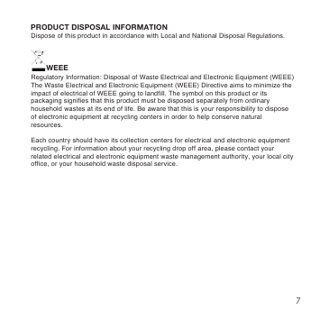 7WEEEPRODUCT DISPOSAL INFORMATIONRegulatory Information: Disposal of Waste Electrical and Electronic Equipment (WEEE)The Waste Electrical and Electronic Equipment (WEEE) Directive aims to minimize the impact of electrical of WEEE going to landfill. The symbol on this product or its packaging signifies that this product must be disposed separately from ordinary household wastes at its end of life. Be aware that this is your responsibility to dispose of electronic equipment at recycling centers in order to help conserve natural resources.Each country should have its collection centers for electrical and electronic equipment recycling. For information about your recycling drop off area, please contact your related electrical and electronic equipment waste management authority, your local city office, or your household waste disposal service.Dispose of this product in accordance with Local and National Disposal Regulations.