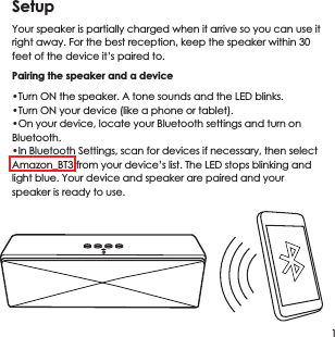 SetupYour speaker is partially charged when it arrive so you can use it right away. For the best reception, keep the speaker within 30 feet of the device it&rsquo;s paired to.Pairing the speaker and a device&bull;Turn ON the speaker. A tone sounds and the LED blinks.&bull;Turn ON your device (like a phone or tablet).&bull;On your device, locate your Bluetooth settings and turn on Bluetooth.&bull;In Bluetooth Settings, scan for devices if necessary, then select Amazon_BT3 from your device&rsquo;s list. The LED stops blinking and light blue. Your device and speaker are paired and your speaker is ready to use.1