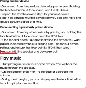 Pairing another device &bull;Disconnect from the previous device by pressing and holding the function button. A tone sounds and the LED blinks.&bull;Repeat the Pair the device steps for your next device.Note: You can pair multiple devices but you can only have one device actively paired at a time.Reconnecting a previously paired device&bull;Disconnect from any other device by pressing and holding the function button. A tone sounds and the LED blinks.&bull;If the speaker doesn&rsquo;t automatically find the device you want paired (indicated by the LED blinking blue), go to your device settings and ensure that Bluetooth is still ON, then select Amazon_BT3. The speaker and device re-pair.Play music&bull;Start playing music on your paired device. You will hear the music through the speaker.&bull;On the speaker, press + or &ndash; to increase or decrease the volume&bull;During music playing, you can simply press the function button to act as play/pause function.2