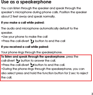 Use as a speakerphone You can listen through the speaker and speak through the speaker&rsquo;s microphone during phone calls. Position the speaker about 2 feet away and speak normally.If you make a call while paired: The audio and microphone automatically default to the speaker.&bull;Use your phone to make the call&bull;Press the call-divert        button to end the callIf you received a call while paired:Your phone rings through the speakerphone.To listen and speak through the speakerphone, press the call-divert        button to answer the call.&bull;Press the call-divert       button to end the call.&bull;During the phone rings through the speakerphone, you can also select press and hold the function button for 2 sec to reject the call.3