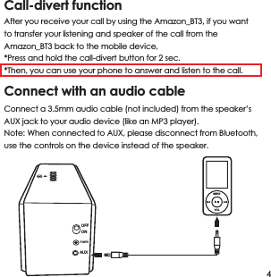 Call-divert functionAfter you receive your call by using the Amazon_BT3, if you want to transfer your listening and speaker of the call from the Amazon_BT3 back to the mobile device, *Press and hold the call-divert button for 2 sec. *Then, you can use your phone to answer and listen to the call. Connect with an audio cable Connect a 3.5mm audio cable (not included) from the speaker&rsquo;s AUX jack to your audio device (like an MP3 player). Note: When connected to AUX, please disconnect from Bluetooth, use the controls on the device instead of the speaker.4MENUVOLOFFONAUXPOWER