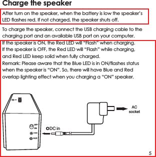 Charge the speaker After turn on the speaker, when the battery is low the speaker&rsquo;s LED flashes red. If not charged, the speaker shuts off.To charge the speaker, connect the USB charging cable to the charging port and an available USB port on your computer.If the speaker is ON, the Red LED will &ldquo;Flash&rdquo; when charging.If the speaker is OFF, the Red LED will &ldquo;Flash&rdquo; while charging, and Red LED keep solid when fully charged.Remark: Please aware that the Blue LED is in ON/flashes status when the speaker is &ldquo;ON&rdquo;. So, there will have Blue and Red overlap lighting effect when you charging a &ldquo;ON&rdquo; speaker.5ACsocketDC inOFFONAUXPOWER
