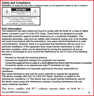 6Safety and ComplianceFCC InformationWARNING: To reduce the risk of fire or electrical shock, do not expose the system to rain or moisture. This equipment has been tested and found to comply with the limits for a Class B digital device, pursuant to part 15 of the FCC Rules. These limits are designed to provide reasonable protection against harmful interference in a residential installation. This equipment generates, uses and can radiate radio frequency energy and, if not installed and used in accordance with the instructions, may cause harmful interference to radio communications. However, there is no guarantee that interference will not occur in a particular installation. If this equipment does cause harmful interference to radio or television reception, which can be determined by turning the equipment off and on, the user is encouraged to try to correct the interference by one or more of the following measures: &bull;  Reorient or relocate the receiving antenna. &bull;  Increase the separation between the equipment and receiver. &bull;  Connect the equipment into an outlet on a circuit different from that to which the receiver is connected. &bull;  Consult the dealer or an experienced radio/TV technician for helpChanges or modifications not expressly approved by the party responsible for compliance.This device complies with Part 15 of the FCC Rules. Operation is subject to the following two conditions: (1) This device may not cause harmful interference, and (2) this device must accept any interference received, including interference that may cause undesired operation.