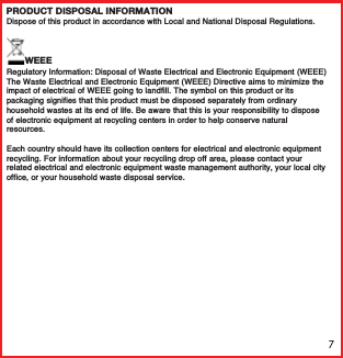 7WEEEPRODUCT DISPOSAL INFORMATIONRegulatory Information: Disposal of Waste Electrical and Electronic Equipment (WEEE)The Waste Electrical and Electronic Equipment (WEEE) Directive aims to minimize the impact of electrical of WEEE going to landfill. The symbol on this product or its packaging signifies that this product must be disposed separately from ordinary household wastes at its end of life. Be aware that this is your responsibility to dispose of electronic equipment at recycling centers in order to help conserve natural resources.Each country should have its collection centers for electrical and electronic equipment recycling. For information about your recycling drop off area, please contact your related electrical and electronic equipment waste management authority, your local city office, or your household waste disposal service.Dispose of this product in accordance with Local and National Disposal Regulations.