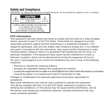 Safety and ComplianceFCC InformationWARNING: To reduce the risk of fire or electrical shock, do not expose the system to rain or moisture. This equipment has been tested and found to comply with the limits for a Class B digital device, pursuant to part 15 of the FCC Rules. These limits are designed to provide reasonable protection against harmful interference in a residential installation. This equipment generates, uses and can radiate radio frequency energy and, if not installed and used in accordance with the instructions, may cause harmful interference to radio communications. However, there is no guarantee that interference will not occur in a particular installation. If this equipment does cause harmful interference to radio or television reception, which can be determined by turning the equipment off and on, the user is encouraged to try to correct the interference by one or more of the following measures: &bull;  Reorient or relocate the receiving antenna. &bull;  Increase the separation between the equipment and receiver. &bull;  Connect the equipment into an outlet on a circuit different from that to which the receiver is connected. &bull;  Consult the dealer or an experienced radio/TV technician for helpChanges or modifications not expressly approved by the party responsible for compliance.May cause interference and void the user&rsquo;s authority to operate the equipment.This device complies with Part 15 of the FCC Rules. Operation is subject to the following two conditions: (1) This device may not cause harmful interference, and (2) this device must accept any interference received, including interference that may cause undesired operation.