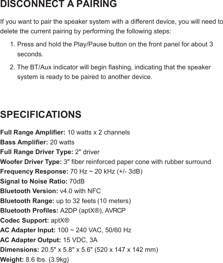DISCONNECT A PAIRINGIf you want to pair the speaker system with a different device, you will need to delete the current pairing by performing the following steps:1. Press and hold the Play/Pause button on the front panel for aboutseconds.2. The BT/Aux indicator will begin flashing, indicating that the speakersystem is ready to be paired to another device.SPECIFICATIONSFull Range Amplifier: 10 watts x 2 channelsBass Amplifier: 20 wattsFull Range Driver Type: 2"Woofer Driver Type: 3" fiber reinforced paper cone with rubber surroundFrequency Response: 70 Hz ~ 20 kHz (+/- 3dB)Signal to Noise Ratio: 70dBBluetooth Version: v4.0 with NFCBluetooth Range: up to 32 feets (10 meters)Bluetooth Profiles: A2DP (aptX&reg;), AVRCPCodec Support: aptX&reg;AC Adapter Input: 100 ~ 240 VAC, 50/60 HzAC Adapter Output: 15 VDC, 3ADimensions: 20.5" x 5.8" x 5.6" (520 x 147 x 142 mm)Weight: 8.6 lbs. (3.9kg)3