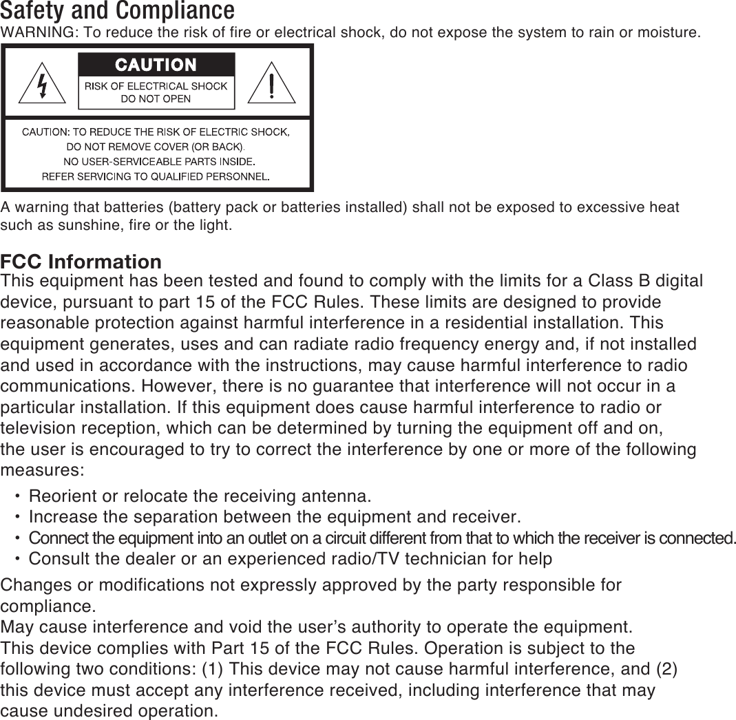 Safety and ComplianceFCC InformationWARNING: To reduce the risk of fire or electrical shock, do not expose the system to rain or moisture. A warning that batteries (battery pack or batteries installed) shall not be exposed to excessive heat such as sunshine, fire or the light.This equipment has been tested and found to comply with the limits for a Class B digital device, pursuant to part 15 of the FCC Rules. These limits are designed to provide reasonable protection against harmful interference in a residential installation. This equipment generates, uses and can radiate radio frequency energy and, if not installed and used in accordance with the instructions, may cause harmful interference to radio communications. However, there is no guarantee that interference will not occur in a particular installation. If this equipment does cause harmful interference to radio or television reception, which can be determined by turning the equipment off and on, the user is encouraged to try to correct the interference by one or more of the following measures: &bull;  Reorient or relocate the receiving antenna. &bull;  Increase the separation between the equipment and receiver. &bull; Connect the equipment into an outlet on a circuit different from that to which the receiver is connected. &bull; Consult the dealer or an experienced radio/TV technician for helpChanges or modifications not expressly approved by the party responsible for compliance.May cause interference and void the user&rsquo;s authority to operate the equipment.This device complies with Part 15 of the FCC Rules. Operation is subject to the following two conditions: (1) This device may not cause harmful interference, and (2) this device must accept any interference received, including interference that may cause undesired operation.