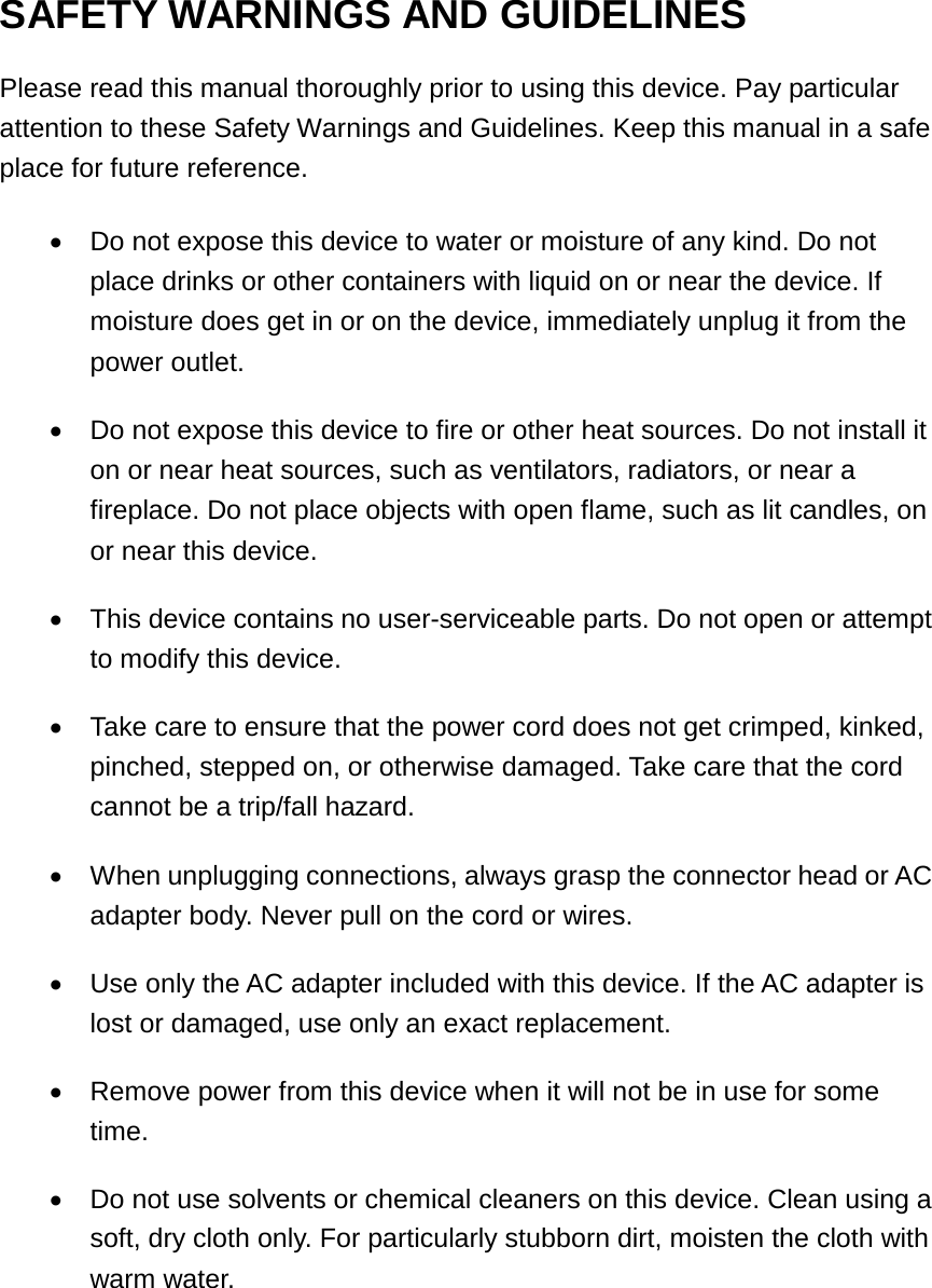 SAFETY WARNINGS AND GUIDELINES Please read this manual thoroughly prior to using this device. Pay particular attention to these Safety Warnings and Guidelines. Keep this manual in a safe place for future reference. &bull;Do not expose this device to water or moisture of any kind. Do notplace drinks or other containers with liquid on or near the device. Ifmoisture does get in or on the device, immediately unplug it from thepower outlet.&bull;Do not expose this device to fire or other heat sources. Do not install iton or near heat sources, such as ventilators, radiators, or near afireplace. Do not place objects with open flame, such as lit candles, onor near this device.&bull;This device contains no user-serviceable parts. Do not open or attemptto modify this device.&bull;Take care to ensure that the power cord does not get crimped, kinked,pinched, stepped on, or otherwise damaged. Take care that the cordcannot be a trip/fall hazard.&bull;When unplugging connections, always grasp the connector head or ACadapter body. Never pull on the cord or wires.&bull;Use only the AC adapter included with this device. If the AC adapter islost or damaged, use only an exact replacement.&bull;Remove power from this device when it will not be in use for sometime.&bull;Do not use solvents or chemical cleaners on this device. Clean using asoft, dry cloth only. For particularly stubborn dirt, moisten the cloth withwarm water.