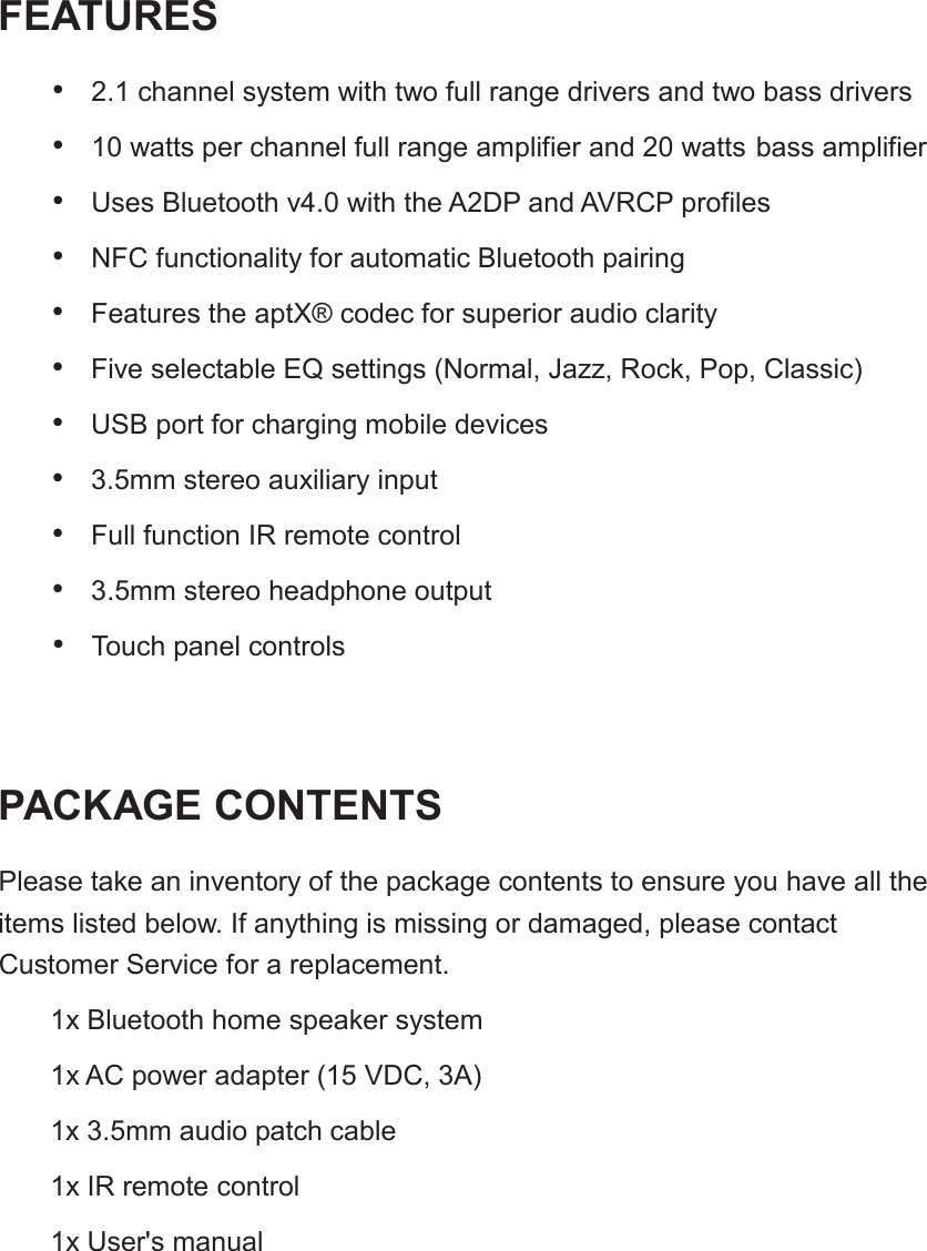 FEATURES&bull;2.1 channel system with two full range drivers and two bass drivers&bull;10 watts per channel full range amplifier and 20 watts bass amplifier&bull;Uses Bluetooth v4.0 with the A2DP and AVRCP profiles&bull;NFC functionality for automatic Bluetooth pairing&bull;Features the aptX&reg; codec for superior audio clarity&bull;Five selectable EQ settings (Normal, Jazz, Rock, Pop, Classic)&bull;USB port for charging mobile devices&bull;3.5mm stereo auxiliary input&bull;Full function IR remote control&bull;3.5mm stereo headphone output&bull;Touch panel controlsPACKAGE CONTENTSPlease take an inventory of the package contents to ensure you have all the items listed below. If anything is missing or damaged, please contact 1x Bluetooth home speaker system1x AC power adapter (15 VDC, 3A)1x 3.5mm audio patch cable1x IR remote control1x User's manual Customer Service for a replacement.