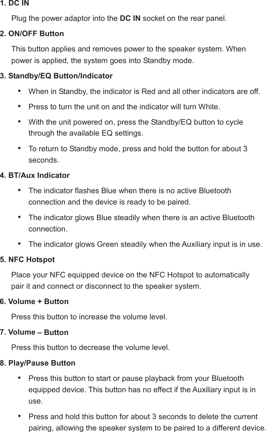 1. DC INPlug the power adaptor into the DC INsocket on the rear panel. 2. ON/OFF ButtonThis button applies and removes power to the speaker system. When power is applied, the system goes into Standby mode.3. Standby/EQ Button/Indicator&bull;When in Standby, the indicator is Red and all other indicators are off.&bull;Press to turn the unit on and the indicator will turn White.&bull;With the unit powered on, press the Standby/EQ button to cyclethrough the available EQ settings.&bull;To return to Standby mode, press and hold the button for about 3seconds.4. BT/Aux Indicator&bull;The indicator flashes Blue when there is no active Bluetoothconnection and the device is ready to be paired.&bull;The indicator glows Blue steadily when there is an active Bluetoothconnection.&bull;The indicator glows Green steadilywhen the Auxiliary input is in use.5. NFC HotspotPlace your NFC equippeddevice on the NFC Hotspot to automatically pair it and connect or disconnect to the speaker system.6. Volume + ButtonPress this button to increase the volume level.7. Volume &ndash; ButtonPress this button to decrease the volume level.8. Play/Pause Button&bull;Press this button to start or pause playback from your Bluetoothequipped device. This button has no effect if the Auxiliary input is inuse.&bull;  Press and hold this button for about 3 seconds to delete the current pairing, allowing the speaker system to be paired to a different device.