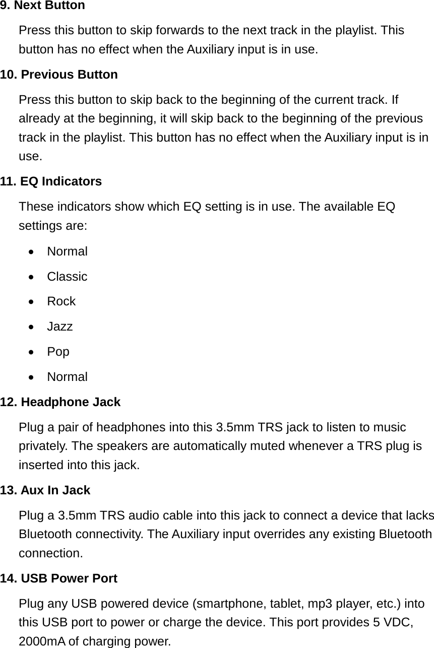 9. Next ButtonPress this button to skip forwards to the next track in the playlist. This button has no effect when the Auxiliary input is in use. 10. Previous ButtonPress this button to skip back to the beginning of the current track. Ifalready at the beginning, it will skip back to the beginning of the previoustrack in the playlist. This button has no effect when the Auxiliary input is inuse.11. EQ IndicatorsThese indicators show which EQ setting is in use. The available EQsettings are:&bull;Normal&bull;Classic&bull;Rock&bull;Jazz&bull;Pop&bull;Normal12. Headphone JackPlug a pair of headphones into this 3.5mm TRS jack to listen to musicprivately. The speakers are automatically muted whenever a TRS plug isinserted into this jack.13. Aux In JackPlug a 3.5mm TRS audio cable into this jack to connect a device that lacksBluetooth connectivity. The Auxiliary input overrides any existing Bluetoothconnection.14. USB Power PortPlug any USB powered device (smartphone, tablet, mp3 player, etc.) intothis USB port to power or charge the device. This port provides 5 VDC,2000mA of charging power.