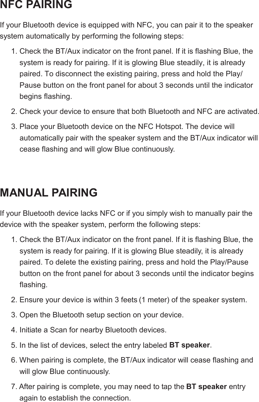 NFC PAIRINGIf your Bluetooth device is equipped with NFC, you can pair it to the speakersystem automatically by performing the following steps:1. Check the BT/Aux indicator on the front panel. If it is flashing Blue, the system is ready for pairing. If it is glowing Blue steadily, it is already paired. To disconnect the existing pairing, press and hold the Play/Pause button on the front panel for about 3 seconds until the indicatorbegins flashing.2. Check your device to ensure that both Bluetooth and NFC are activated.3. Place your Bluetooth device on the NFC Hotspot. The device willautomatically pair with the speaker system and the BT/Aux indicator willcease flashing and will glow Blue continuously.MANUAL PAIRINGIf your Bluetooth device lacks NFC or if you simply wish to manually pair the device with the speaker system, perform the following steps:1. Check the BT/Aux indicator on the front panel. If it is flashing Blue, the system is ready for pairing. If it is glowing Blue steadily, it is already paired. To delete the existing pairing, press and hold the Play/Pause button on the front panel for about 3 seconds until the indicator begins flashing.2. Ensure your device is within 3 feets (1 meter) of the speaker system.3. Open the Bluetooth setup section on your device.4. Initiate a Scan for nearby Bluetooth devices.5. In the list of devices, select the entry labeled 6. When pairing is complete, the BT/Aux indicator will cease flashing andwill glow Blue continuously.7.BT speaker.After pairing is complete, you may need to tap the BT speaker entryagain to establish the connection.