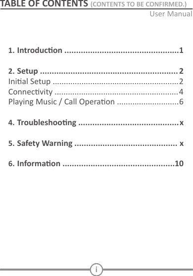 iTABLE OF CONTENTS (CONTENTS TO BE CONFIRMED.)1. Introducon ................................................. 12.  Setup  ........................................................... 2 ............................ 64. Troubleshoong ........................................... x5. Safety Warning ............................................ x6. Informaon ................................................ 10INITIAL SETUPConnect to power and AUX:   Decide the Bluetooth receiver locaon:    Located the Bluetooth receiver   TURN ON AND PAIRING       Pairing with a diﬀerent device  PLAYING MUSIC / CALL OPERATIONPlay and Pause   Incoming call     6.    Voice dialing   Standby mode  