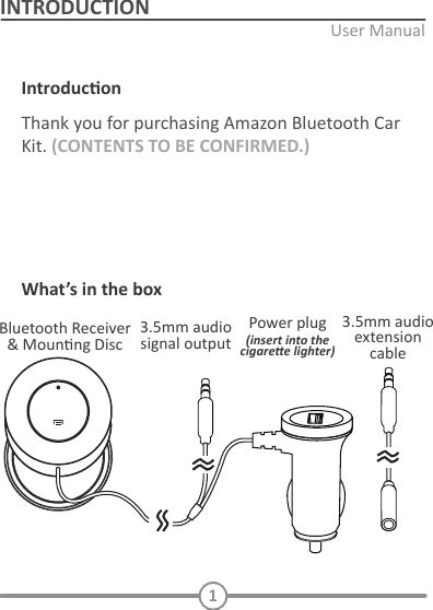 1INTRODUCTIONIntroduconKit. (CONTENTS TO BE CONFIRMED.)What&rsquo;s in the box(insert into the cigaree lighter)INITIAL SETUPConnect to power and AUX:   Decide the Bluetooth receiver locaon:    Located the Bluetooth receiver   TURN ON AND PAIRING       Pairing with a diﬀerent device  PLAYING MUSIC / CALL OPERATIONPlay and Pause   Incoming call     6.    Voice dialing   Standby mode  