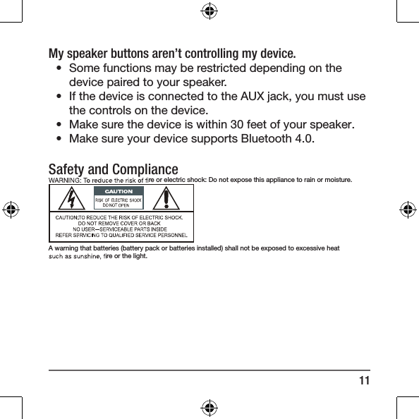 11My speaker buttons aren&rsquo;t controlling my device.&bull;  Some functions may be restricted depending on the device paired to your speaker.&bull;  If the device is connected to the AUX jack, you must use the controls on the device.&bull;  Make sure the device is within 30 feet of your speaker.&bull;  Make sure your device supports Bluetooth 4.0.Safety and Compliance re or electric shock: Do not expose this appliance to rain or moisture.A warning that batteries (battery pack or batteries installed) shall not be exposed to excessive heat re or the light.