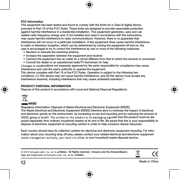 12 Made in China liates.  All Rights reserved.  Amazon and the AmazonBasics  liates.FCC InformationThis equipment has been tested and found to comply with the limits for a Class B digital device,pursuant to Part 15 of the FCC Rules. These limits are designed to provide reasonable protectionagainst harmful interference in a residential installation. This equipment generates, uses and canradiate radio frequency energy and, if not installed and used in accordance with the instructions,may cause harmful interference to radio communications. However, there is no guarantee thatinterference will not occur in a particular installation. If this equipment does cause harmful interferenceto radio or television reception, which can be determined by turning the equipment off and on, theuser is encouraged to try to correct the interference by one or more of the following measures:&bull; Reorient or relocate the receiving antenna.&bull; Increase the separation between the equipment and receiver.&bull; Connect the equipment into an outlet on a circuit different from that to which the receiver is connected&bull; Consult the dealer or an experienced radio/TV technician for help. cations not expressly approved by the party responsible for compliance may cause interference and void the user&rsquo;s authority to operate the equipment.This device complies with Part 15 of the FCC Rules. Operation is subject to the following twoconditions: (1) This device may not cause harmful interference, and (2) this device must accept anyinterference received, including interference that may cause undesired operation.&rdquo;PRODUCT DISPOSAL INFORMATIONDispose of this product in accordance with Local and National Disposal Regulations.WEEERegulatory Information: Disposal of Waste Electrical and Electronic Equipment (WEEE)The Waste Electrical and Electronic Equipment (WEEE) Directive aims to minimize the impact of electrical and electronic goods on the environment, by increasing re-use and recycling and by reducing the amount of  es that this product must be dis-posed separately from ordinary household wastes at its end of life. Be aware that this is your responsibility to dispose of electronic equipment at recycling centers in order to help conserve natural resources.Each country should have its collection centers for electrical and electronic equipment recycling. For infor-mation about your recycling drop off area, please contact your related electrical and electronic equipment  ce, or your household waste disposal service.